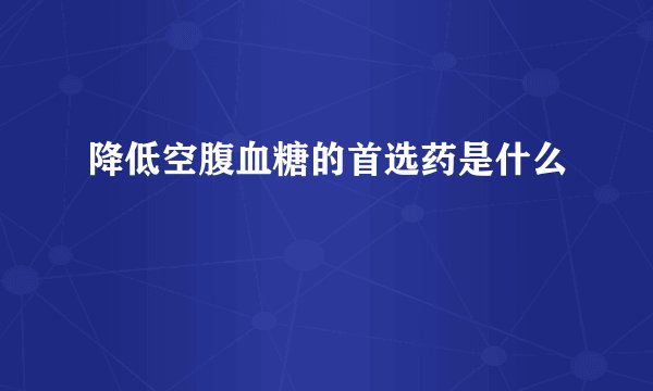 降低空腹血糖的首选药是什么