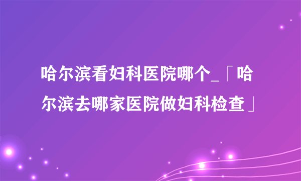 哈尔滨看妇科医院哪个_「哈尔滨去哪家医院做妇科检查」