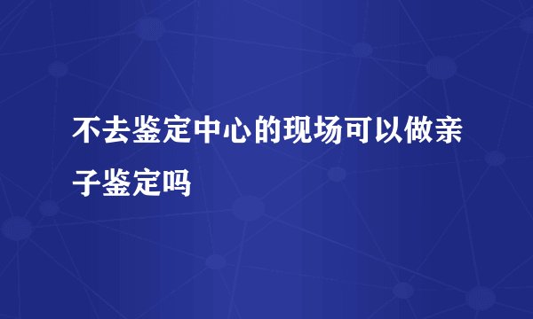 不去鉴定中心的现场可以做亲子鉴定吗