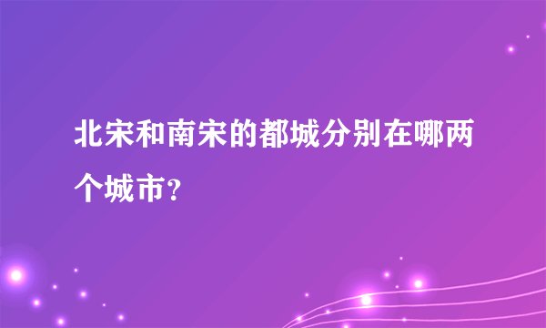 北宋和南宋的都城分别在哪两个城市？