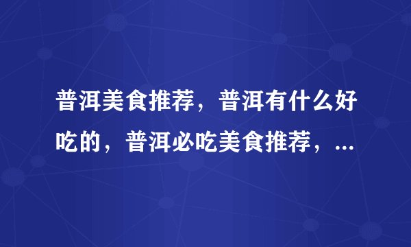 普洱美食推荐，普洱有什么好吃的，普洱必吃美食推荐，普洱美食攻略？