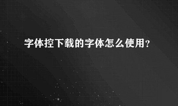 字体控下载的字体怎么使用？