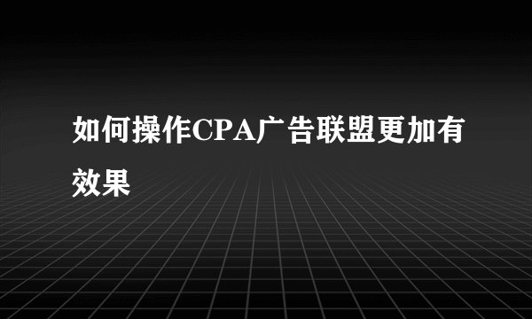 如何操作CPA广告联盟更加有效果