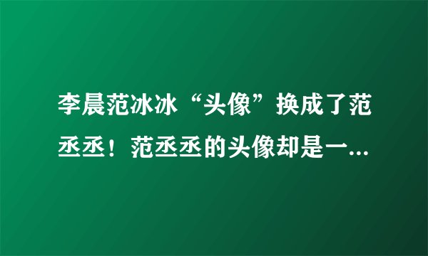 李晨范冰冰“头像”换成了范丞丞！范丞丞的头像却是一只狗……