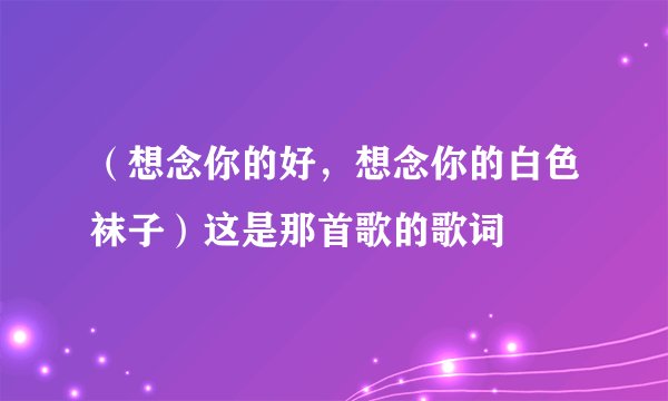 (想念你的好,想念你的白色袜子)这是那首歌的歌词