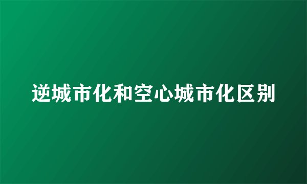 逆城市化和空心城市化区别