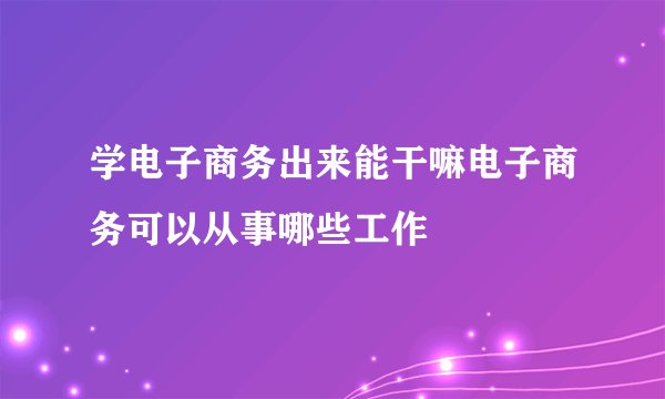 学电子商务出来能干嘛电子商务可以从事哪些工作