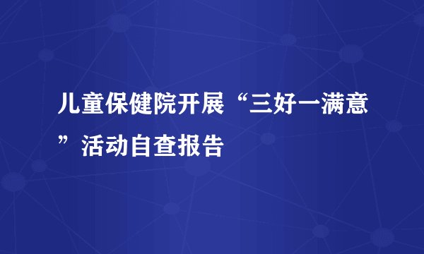 儿童保健院开展“三好一满意”活动自查报告