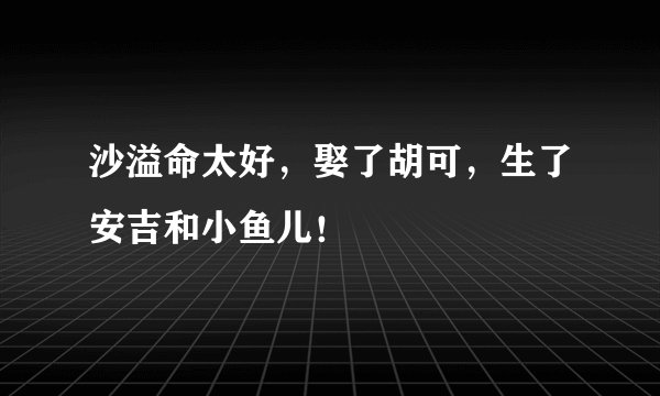 沙溢命太好，娶了胡可，生了安吉和小鱼儿！