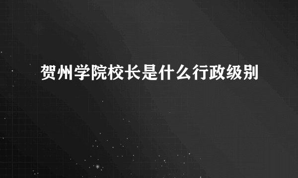 贺州学院校长是什么行政级别
