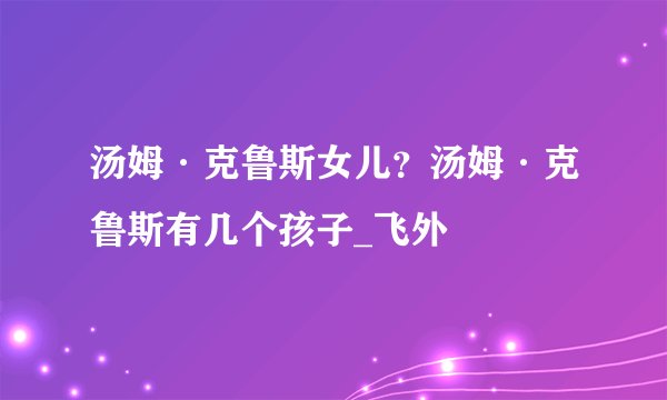 汤姆·克鲁斯女儿？汤姆·克鲁斯有几个孩子_飞外