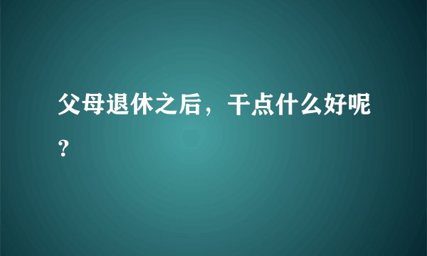 父母退休之后，干点什么好呢？