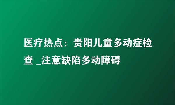 医疗热点:贵阳儿童多动症检查 _注意缺陷多动障碍