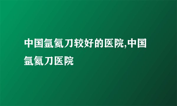 中国氩氦刀较好的医院,中国氩氦刀医院