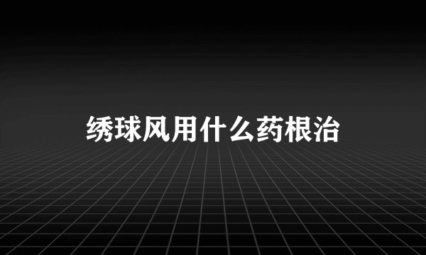 绣球风用什么药根治