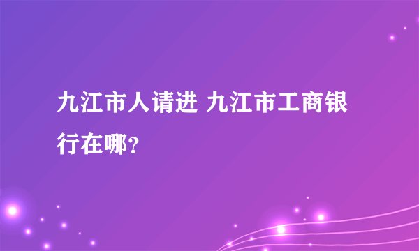 九江市人请进 九江市工商银行在哪？