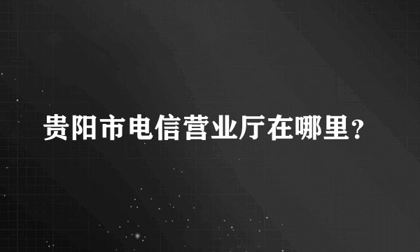 贵阳市电信营业厅在哪里？