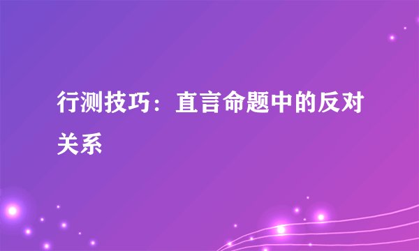 行测技巧:直言命题中的反对关系