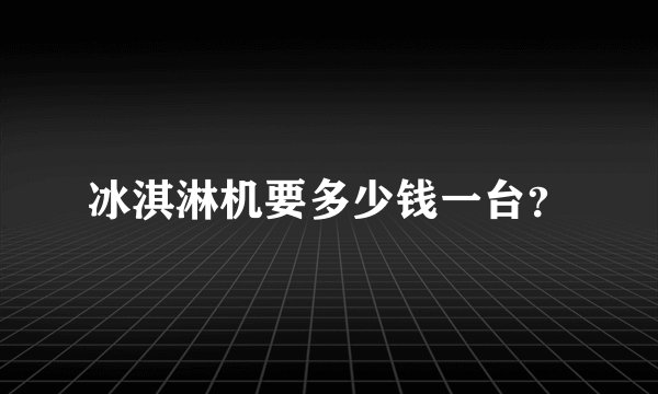 冰淇淋机要多少钱一台？