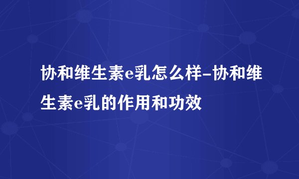 协和维生素e乳怎么样-协和维生素e乳的作用和功效