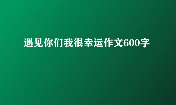 遇见你们我很幸运作文600字