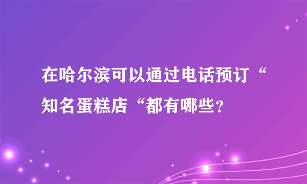 在哈尔滨可以通过电话预订“知名蛋糕店“都有哪些？