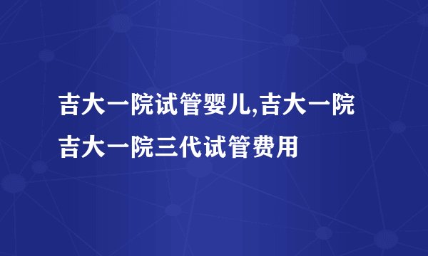 吉大一院试管婴儿,吉大一院 吉大一院三代试管费用