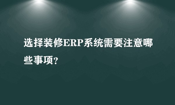 选择装修ERP系统需要注意哪些事项？