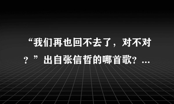 “我们再也回不去了,对不对?”出自张信哲的哪首歌?顺便给出部分歌词