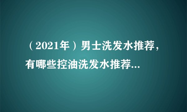 (2021年)男士洗发水推荐,有哪些控油洗发水推荐?平价洗发水,大牌洗发水推荐。
