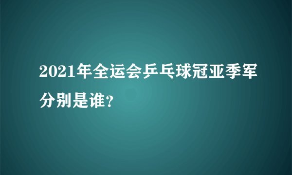 2021年全运会乒乓球冠亚季军分别是谁？