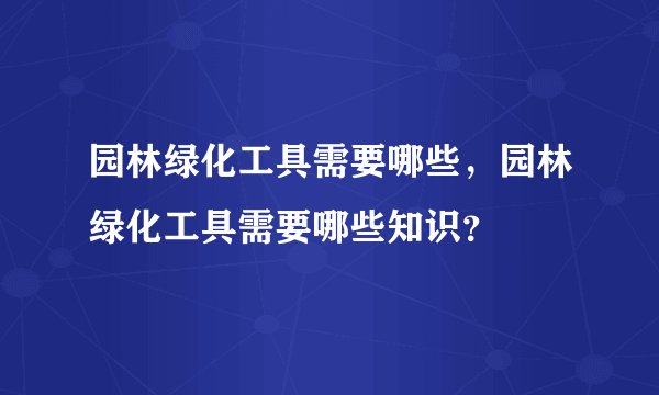 园林绿化工具需要哪些,园林绿化工具需要哪些知识?
