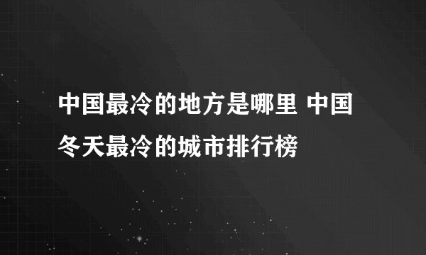 中国最冷的地方是哪里 中国冬天最冷的城市排行榜