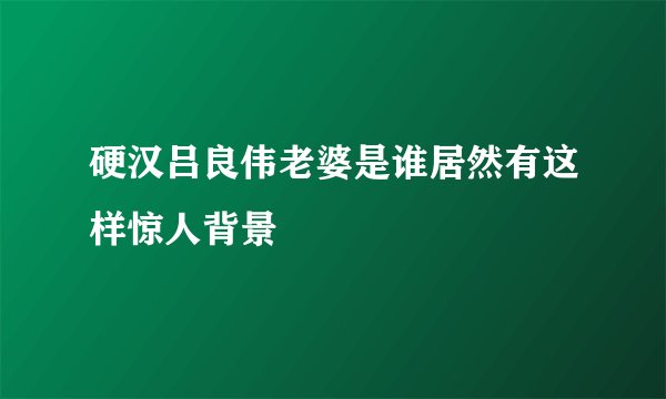 硬汉吕良伟老婆是谁居然有这样惊人背景