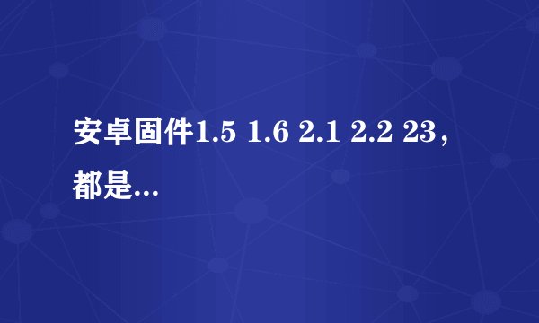 安卓固件1.5 1.6 2.1 2.2 23，都是什么，有何区别