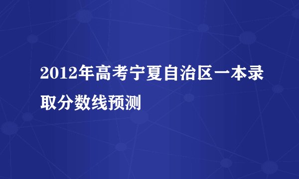 2012年高考宁夏自治区一本录取分数线预测
