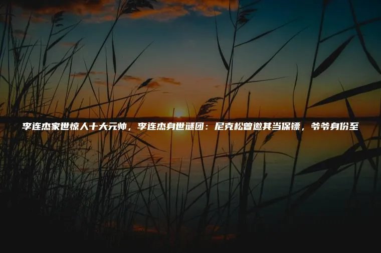李连杰家世惊人十大元帅，李连杰身世谜团：尼克松曾邀其当保镖，爷爷身份至