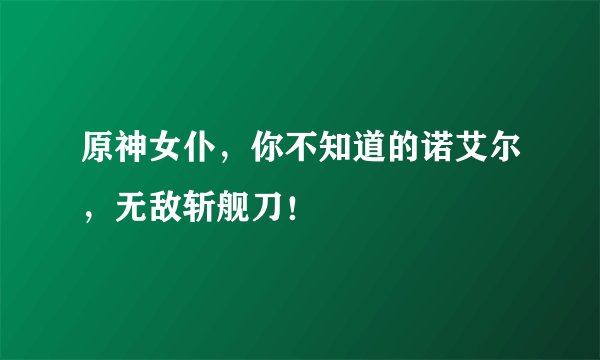 原神女仆，你不知道的诺艾尔，无敌斩舰刀！