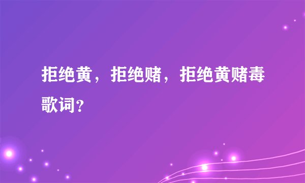 拒绝黄，拒绝赌，拒绝黄赌毒歌词？