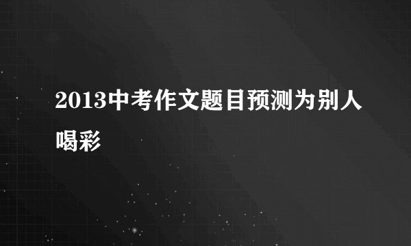 2013中考作文题目预测为别人喝彩