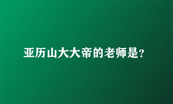 亚历山大大帝的老师是?