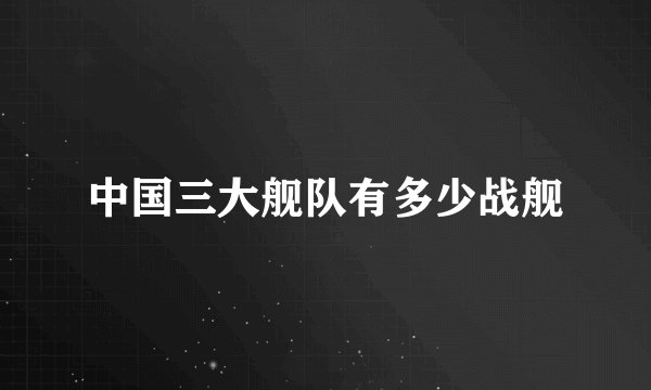 中国三大舰队有多少战舰