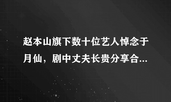 赵本山旗下数十位艺人悼念于月仙，剧中丈夫长贵分享合影令人泪奔