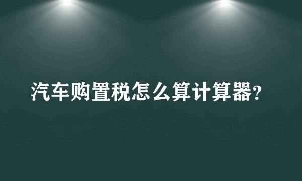 汽车购置税怎么算计算器？