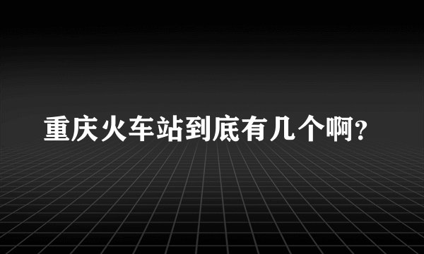 重庆火车站到底有几个啊？