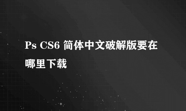 Ps CS6 简体中文破解版要在哪里下载
