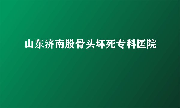 山东济南股骨头坏死专科医院