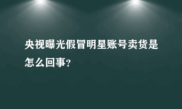 央视曝光假冒明星账号卖货是怎么回事？