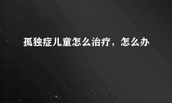 孤独症儿童怎么治疗，怎么办