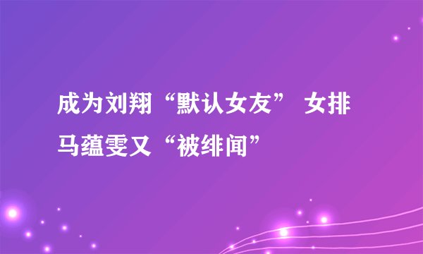 成为刘翔“默认女友” 女排马蕴雯又“被绯闻”